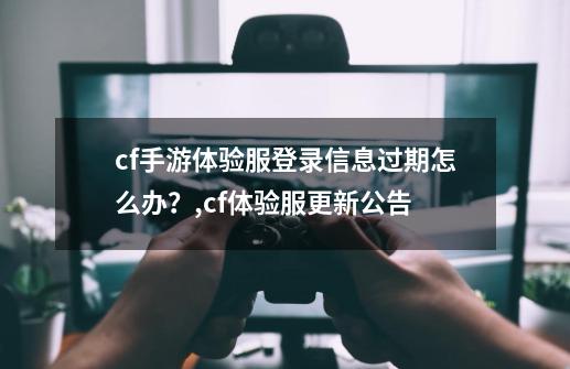 cf手游体验服登录信息过期怎么办？,cf体验服更新公告-第1张-游戏信息-龙启网