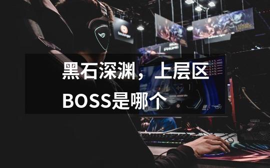 黑石深渊，上层区BOSS是哪个-第1张-游戏信息-龙启网