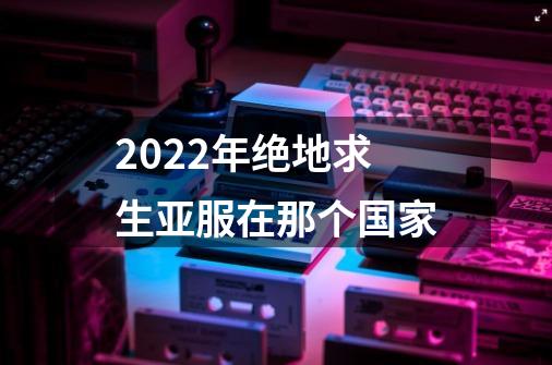 2022年绝地求生亚服在那个国家-第1张-游戏信息-龙启网