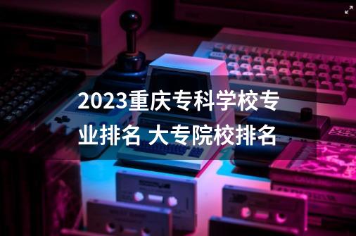 2023重庆专科学校专业排名 大专院校排名-第1张-游戏信息-龙启网