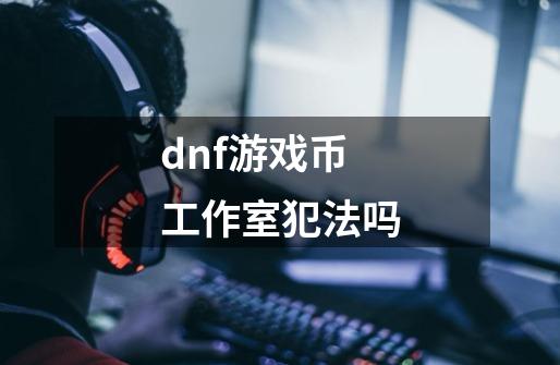 dnf游戏币工作室犯法吗-第1张-游戏信息-龙启网