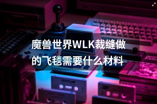 魔兽世界WLK裁缝做的飞毯需要什么材料-第1张-游戏信息-龙启网