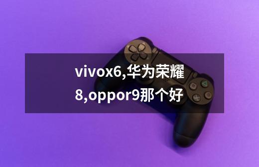 vivox6,华为荣耀8,oppor9那个好-第1张-游戏信息-龙启网