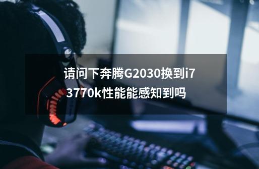 请问下奔腾G2030换到i7 3770k性能能感知到吗-第1张-游戏信息-龙启网