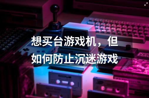 想买台游戏机，但如何防止沉迷游戏-第1张-游戏信息-龙启网