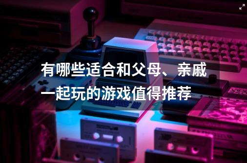 有哪些适合和父母、亲戚一起玩的游戏值得推荐-第1张-游戏信息-龙启网