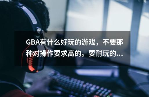 GBA有什么好玩的游戏，不要那种对操作要求高的。要耐玩的如题 谢谢了-第1张-游戏信息-龙启网