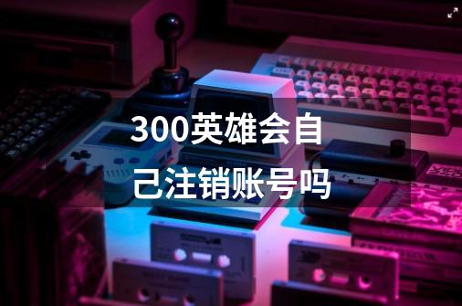 300英雄会自己注销账号吗-第1张-游戏信息-龙启网