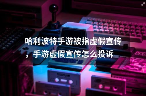 哈利波特手游被指虚假宣传，手游虚假宣传怎么投诉-第1张-游戏信息-龙启网