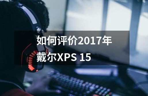 如何评价2017年戴尔XPS 15-第1张-游戏信息-龙启网