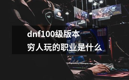 dnf100级版本穷人玩的职业是什么-第1张-游戏信息-龙启网