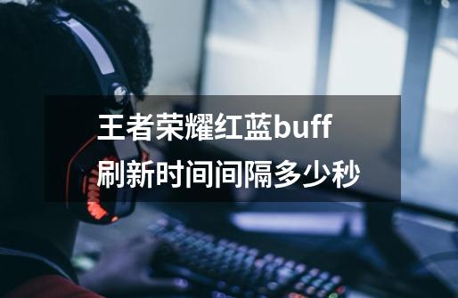 王者荣耀红蓝buff刷新时间间隔多少秒-第1张-游戏信息-龙启网