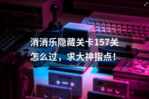 消消乐隐藏关卡157关怎么过，求大神指点！-第1张-游戏信息-龙启网