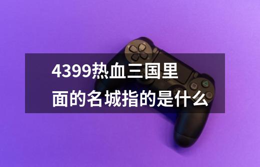 4399热血三国里面的名城指的是什么-第1张-游戏信息-龙启网