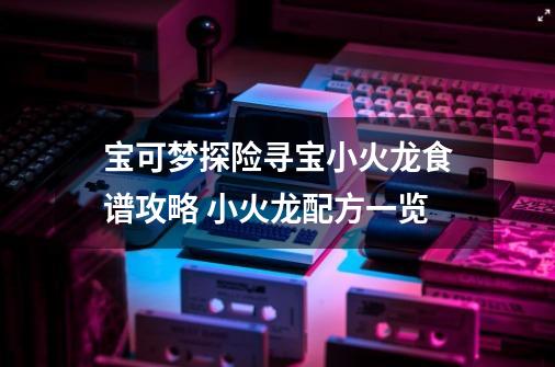 宝可梦探险寻宝小火龙食谱攻略 小火龙配方一览-第1张-游戏信息-龙启网