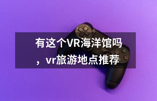 有这个VR海洋馆吗，vr旅游地点推荐-第1张-游戏信息-龙启网