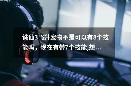 诛仙3飞升宠物不是可以有8个技能吗，现在有带7个技能,想再修炼一个技能,原来的会替换掉吗-第1张-游戏信息-龙启网