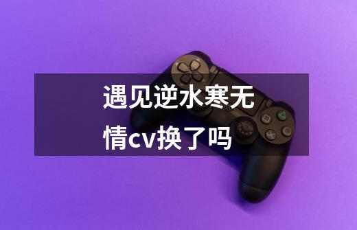 遇见逆水寒无情cv换了吗-第1张-游戏信息-龙启网