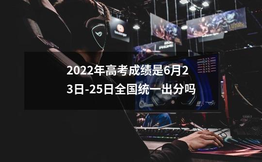 2022年高考成绩是6月23日-25日全国统一出分吗-第1张-游戏信息-龙启网