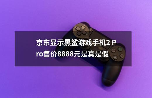 京东显示黑鲨游戏手机2 Pro售价8888元是真是假-第1张-游戏信息-龙启网