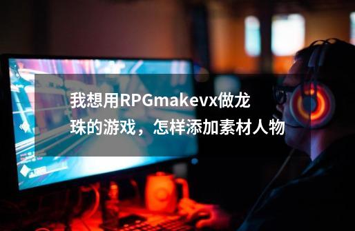 我想用RPGmakevx做龙珠的游戏，怎样添加素材人物-第1张-游戏信息-龙启网