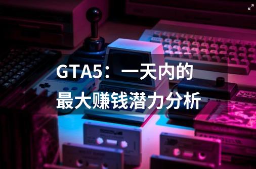 GTA5：一天内的最大赚钱潜力分析-第1张-游戏信息-龙启网