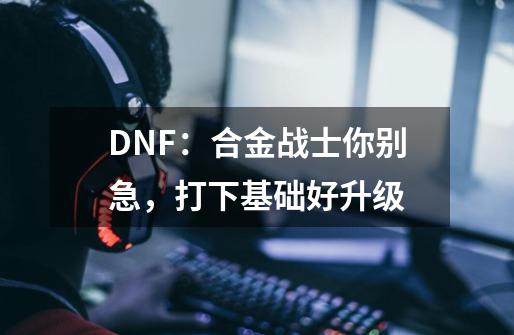 DNF：合金战士你别急，打下基础好升级-第1张-游戏信息-龙启网