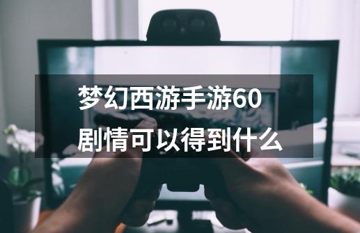 梦幻西游手游60剧情可以得到什么-第1张-游戏信息-龙启网