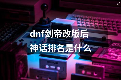 dnf剑帝改版后神话排名是什么-第1张-游戏信息-龙启网