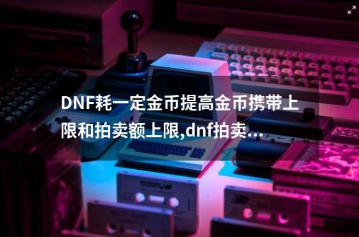 DNF耗一定金币提高金币携带上限和拍卖额上限,dnf拍卖额上限-第1张-游戏信息-龙启网