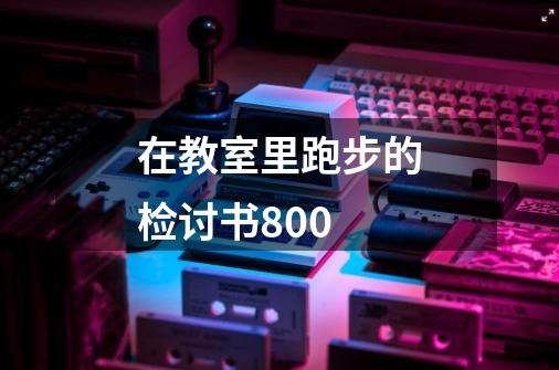 在教室里跑步的检讨书800-第1张-游戏信息-龙启网