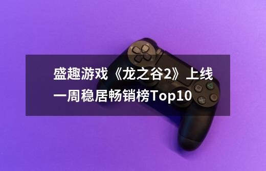 盛趣游戏《龙之谷2》上线一周稳居畅销榜Top10-第1张-游戏信息-龙启网