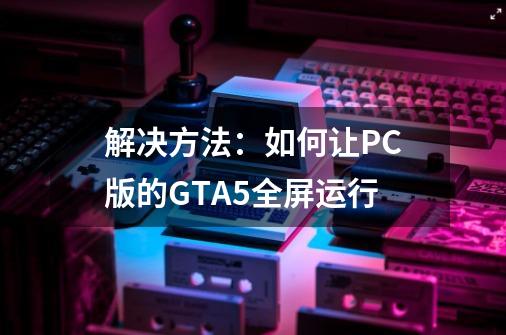 解决方法：如何让PC版的GTA5全屏运行-第1张-游戏信息-龙启网