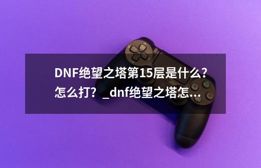 DNF绝望之塔第15层是什么？怎么打？_dnf绝望之塔怎么打怪物-第1张-游戏信息-龙启网