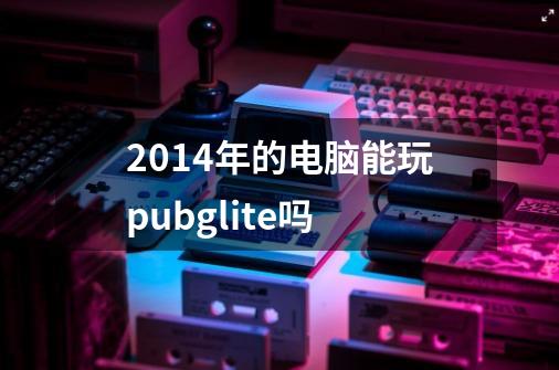 2014年的电脑能玩pubglite吗-第1张-游戏信息-龙启网