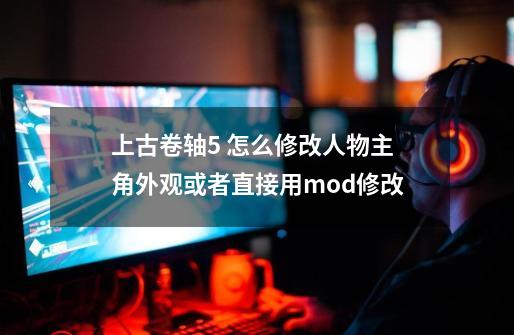 上古卷轴5 怎么修改人物主角外观或者直接用mod修改-第1张-游戏信息-龙启网