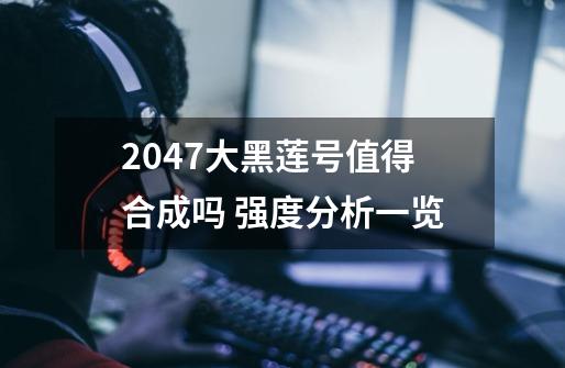 2047大黑莲号值得合成吗 强度分析一览-第1张-游戏信息-龙启网