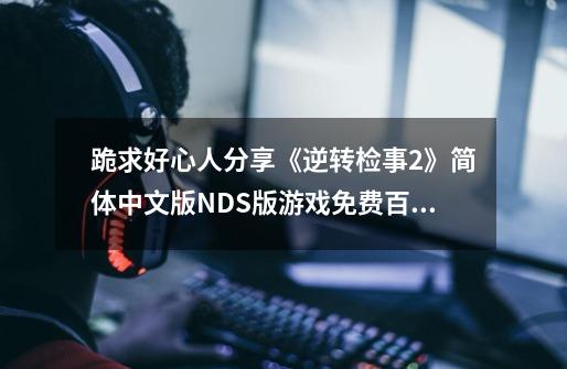 跪求好心人分享《逆转检事2》简体中文版NDS版游戏免费百度云资源,逆转检事2游戏攻略-第1张-游戏信息-龙启网