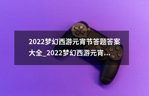 2022梦幻西游元宵节答题答案大全_2022梦幻西游元宵节答题答案一览-第1张-游戏信息-龙启网