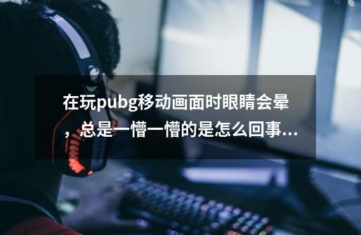 在玩pubg移动画面时眼睛会晕，总是一懵一懵的是怎么回事，我玩csgo时都没有这种症状-第1张-游戏信息-龙启网