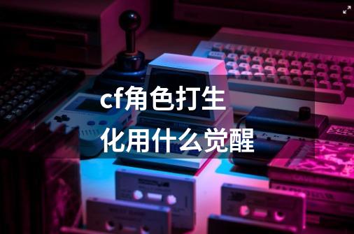 cf角色打生化用什么觉醒-第1张-游戏信息-龙启网