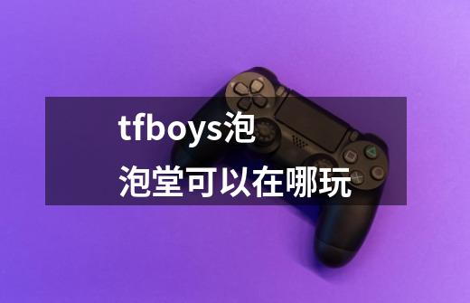 tfboys泡泡堂可以在哪玩-第1张-游戏信息-龙启网