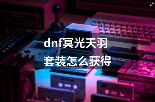 dnf冥光天羽套装怎么获得-第1张-游戏信息-龙启网