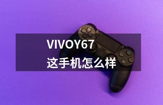 VIVOY67这手机怎么样-第1张-游戏信息-龙启网