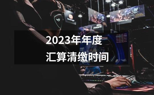 2023年年度汇算清缴时间-第1张-游戏信息-龙启网