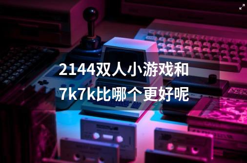 2144双人小游戏和7k7k比哪个更好呢-第1张-游戏信息-龙启网