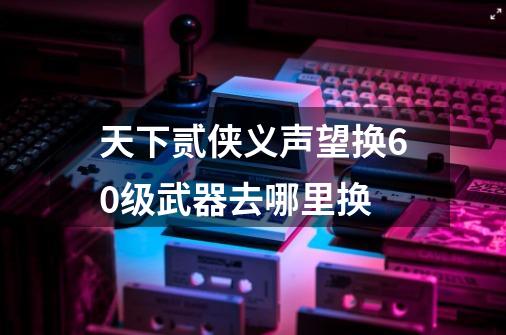 天下贰侠义声望换60级武器去哪里换-第1张-游戏信息-龙启网