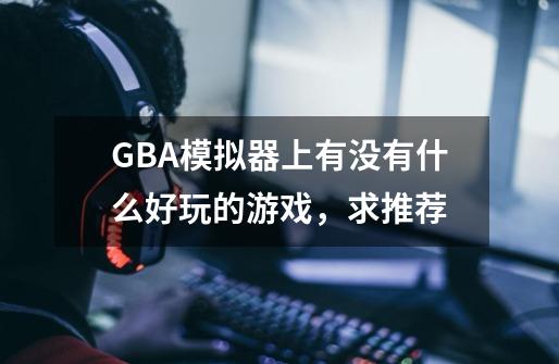 GBA模拟器上有没有什么好玩的游戏，求推荐-第1张-游戏信息-龙启网