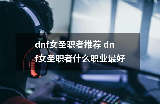 dnf女圣职者推荐 dnf女圣职者什么职业最好-第1张-游戏信息-龙启网