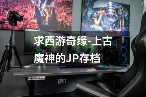 求西游奇缘-上古魔神的JP存档-第1张-游戏信息-龙启网